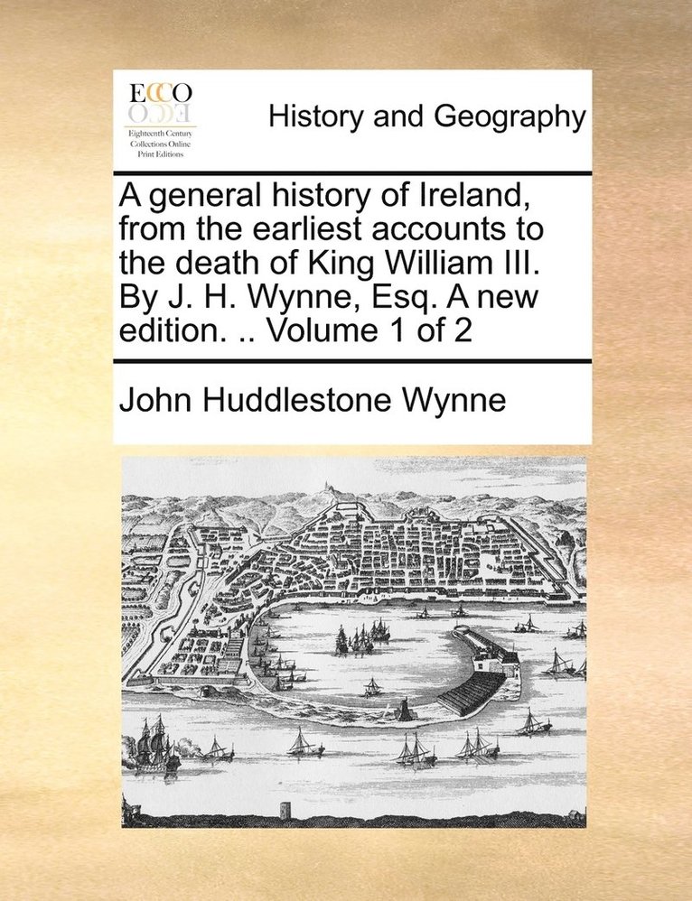 A general history of Ireland, from the earliest accounts to the death of King William III. By J. H. Wynne, Esq. A new edition. .. Volume 1 of 2 1