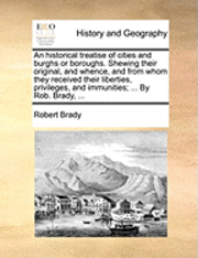 bokomslag An Historical Treatise of Cities and Burghs or Boroughs. Shewing Their Original, and Whence, and from Whom They Received Their Liberties, Privileges, and Immunities; ... by Rob. Brady, ...