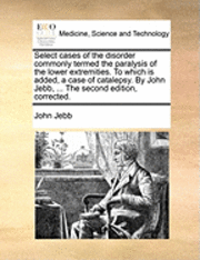 bokomslag Select Cases of the Disorder Commonly Termed the Paralysis of the Lower Extremities. to Which Is Added, a Case of Catalepsy. by John Jebb, ... the Second Edition, Corrected.