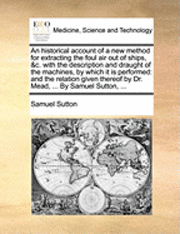 An Historical Account of a New Method for Extracting the Foul Air Out of Ships, &c. with the Description and Draught of the Machines, by Which It Is Performed 1