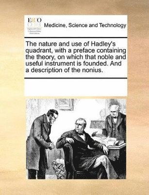 The Nature and Use of Hadley's Quadrant, with a Preface Containing the Theory, on Which That Noble and Useful Instrument Is Founded. and a Description of the Nonius. 1