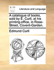 A Catalogue of Books, Sold by E. Curll, at His Printing-Office, in Rose-Street, Covent-Garden. 1