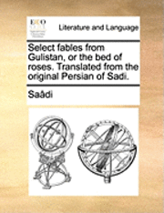 Select Fables from Gulistan, or the Bed of Roses. Translated from the Original Persian of Sadi. 1