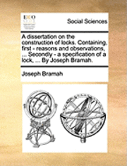 A Dissertation on the Construction of Locks. Containing, First - Reasons and Observations, ... Secondly - A Specification of a Lock, ... by Joseph Bramah. 1