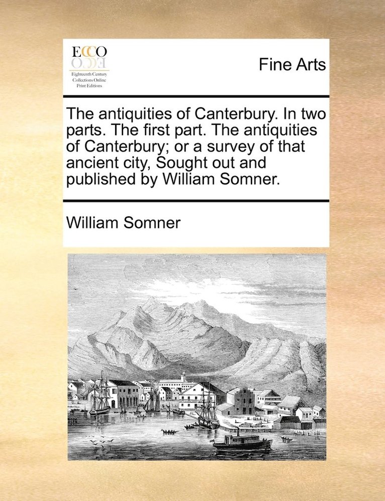 The antiquities of Canterbury. In two parts. The first part. The antiquities of Canterbury; or a survey of that ancient city, Sought out and published by William Somner. 1