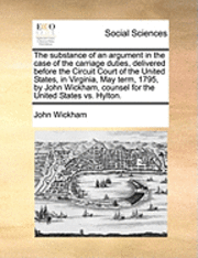 bokomslag The Substance of an Argument in the Case of the Carriage Duties, Delivered Before the Circuit Court of the United States, in Virginia, May Term, 1795, by John Wickham, Counsel for the United States