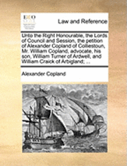bokomslag Unto the Right Honourable, the Lords of Council and Session, the Petition of Alexander Copland of Colliestoun, Mr. William Copland, Advocate, His Son, William Turner of Ardwell, and William Craick of