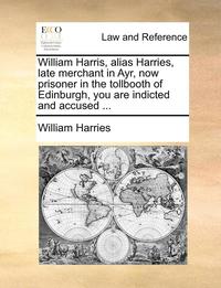 bokomslag William Harris, Alias Harries, Late Merchant in Ayr, Now Prisoner in the Tollbooth of Edinburgh, You Are Indicted and Accused ...