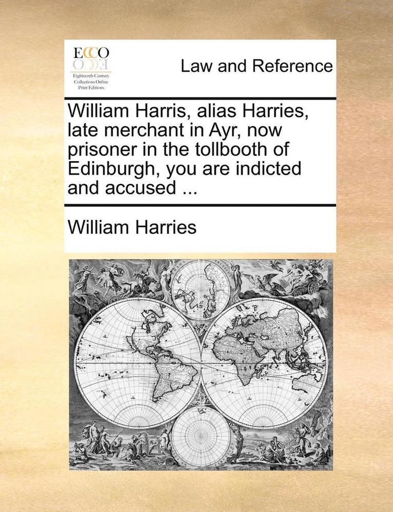 William Harris, Alias Harries, Late Merchant in Ayr, Now Prisoner in the Tollbooth of Edinburgh, You Are Indicted and Accused ... 1