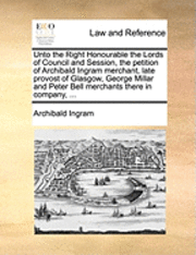 bokomslag Unto the Right Honourable the Lords of Council and Session, the Petition of Archibald Ingram Merchant, Late Provost of Glasgow, George Millar and Peter Bell Merchants There in Company, ...