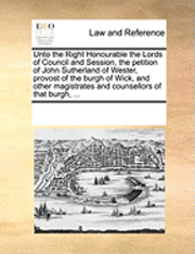 Multiple Contributors, See Notes Multiple Contributors - Unto the Right Honourable the Lords of Council and Session, the Petition of John Sutherland of Wester, Provost of the Burgh of Wick, and Other Magistrates and Counsellors of That Burgh, ..., Häftad