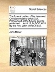 bokomslag The funeral oration of his late most Christian majesty Louis XVI. Pronounced at the funeral service performed ... April 12, M, DCC, XCIII. By the Rev. John Milner, F.S.A.