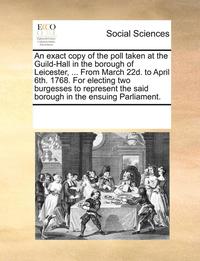 bokomslag An exact copy of the poll taken at the Guild-Hall in the borough of Leicester, ... From March 22d. to April 6th. 1768. For electing two burgesses to represent the said borough in the ensuing