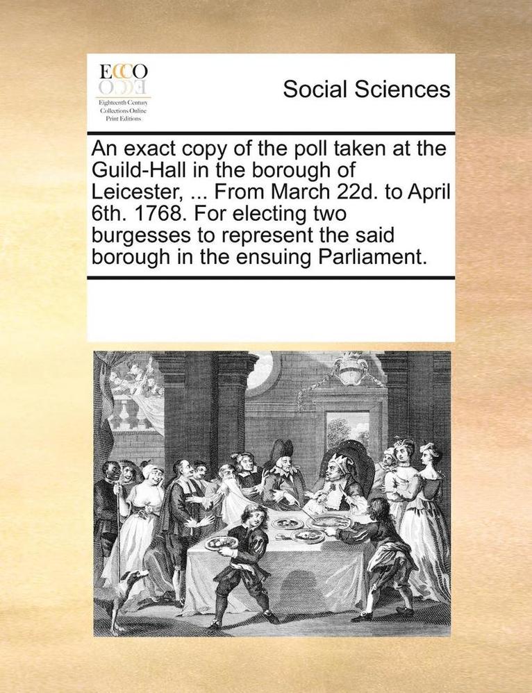 An exact copy of the poll taken at the Guild-Hall in the borough of Leicester, ... From March 22d. to April 6th. 1768. For electing two burgesses to represent the said borough in the ensuing 1