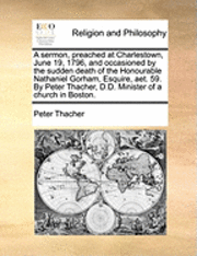 bokomslag A Sermon, Preached at Charlestown, June 19, 1796, and Occasioned by the Sudden Death of the Honourable Nathaniel Gorham, Esquire, AET. 59. by Peter Thacher, D.D. Minister of a Church in Boston.