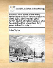 bokomslag An Account of Some of the Many Remarkable Cures of Various Diseases in the Eyes, Performed by John Taylor, Oculist, of Hatton Garden, Who Has Practised for Upwards of Thirty Years in London Only. ...