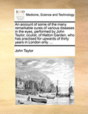 An Account of Some of the Many Remarkable Cures of Various Diseases in the Eyes, Performed by John Taylor, Oculist, of Hatton Garden, Who Has Practised for Upwards of Thirty Years in London Only. ... 1