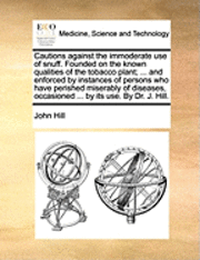 Cautions Against the Immoderate Use of Snuff. Founded on the Known Qualities of the Tobacco Plant; ... and Enforced by Instances of Persons Who Have Perished Miserably of Diseases, Occasioned ... by Its Use. by Dr. J. Hill.