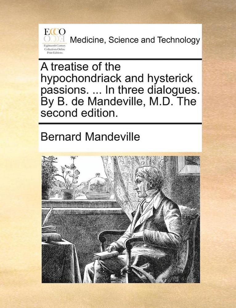 A Treatise of the Hypochondriack and Hysterick Passions. ... in Three Dialogues. by B. de Mandeville, M.D. the Second Edition. 1