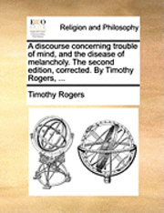 discourse concerning trouble of mind, and the disease of melancholy. The second edition, corrected. By Timothy Rogers, ...