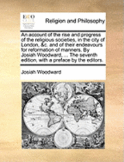 account of the rise and progress of the religious societies, in the city of London, &c. and of their endeavours for reformation of manners. By Josiah Woodward, ... The seventh edition, with a preface by the editors.