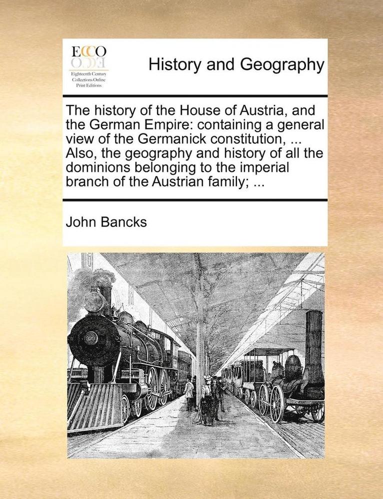 The History Of The House Of Austria, And The German Empire: Containing A General View Of The Germanick Constitution, ... Also, The Geography And Histo 1