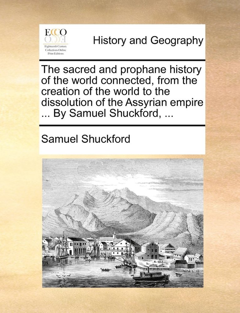 The sacred and prophane history of the world connected, from the creation of the world to the dissolution of the Assyrian empire ... By Samuel Shuckford, ... 1