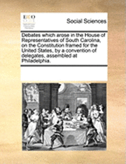 bokomslag Debates Which Arose in the House of Representatives of South Carolina, on the Constitution Framed for the United States, by a Convention of Delegates, Assembled at Philadelphia.