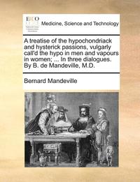 bokomslag A Treatise of the Hypochondriack and Hysterick Passions, Vulgarly Call'd the Hypo in Men and Vapours in Women; ... in Three Dialogues. by B. de Mandeville, M.D.
