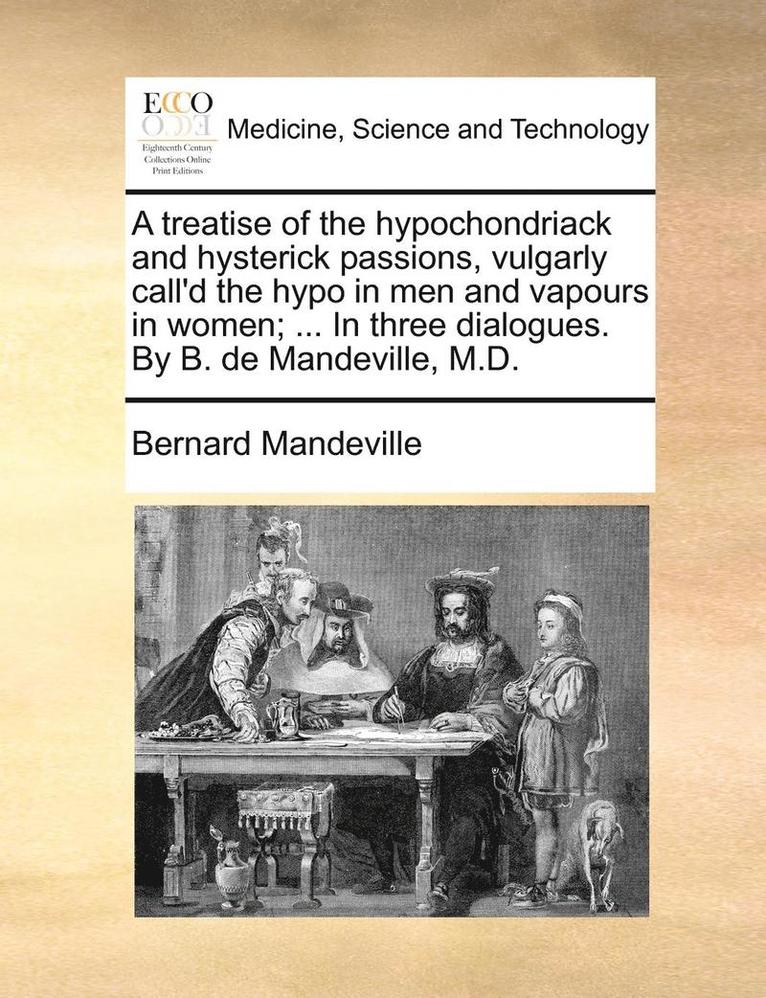 A Treatise of the Hypochondriack and Hysterick Passions, Vulgarly Call'd the Hypo in Men and Vapours in Women; ... in Three Dialogues. by B. de Mandeville, M.D. 1