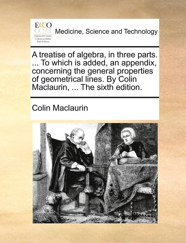 A treatise of algebra, in three parts. ... To which is added, an appendix, concerning the general properties of geometrical lines. By Colin Maclaurin, ... The sixth edition. 1