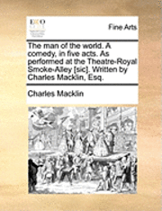 The Man of the World. a Comedy, in Five Acts. as Performed at the Theatre-Royal Smoke-Alley [Sic]. Written by Charles Macklin, Esq. 1