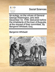 bokomslag An Eulogy, on the Virtues of General George Washington, Who Died December 14, 1799. Delivered Before the Inhabitants of the Town of Augusta, at the Request of Their Committee, by Benjamin Whitwell,