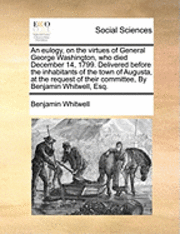 Benjamin Whitwell - Eulogy, on the Virtues of General George Washington, Who Died December 14, 1799. Delivered Before the Inhabitants of the Town of Augusta, at the Request of Their Committee, by Benjamin Whitwell, Esq., Häftad
