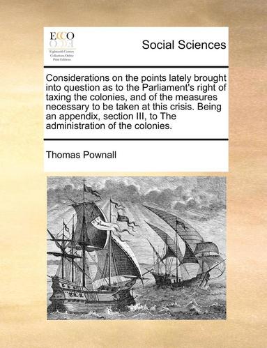 bokomslag Considerations on the Points Lately Brought Into Question as to the Parliament's Right of Taxing the Colonies, and of the Measures Necessary to Be Taken at This Crisis. Being an Appendix, Section