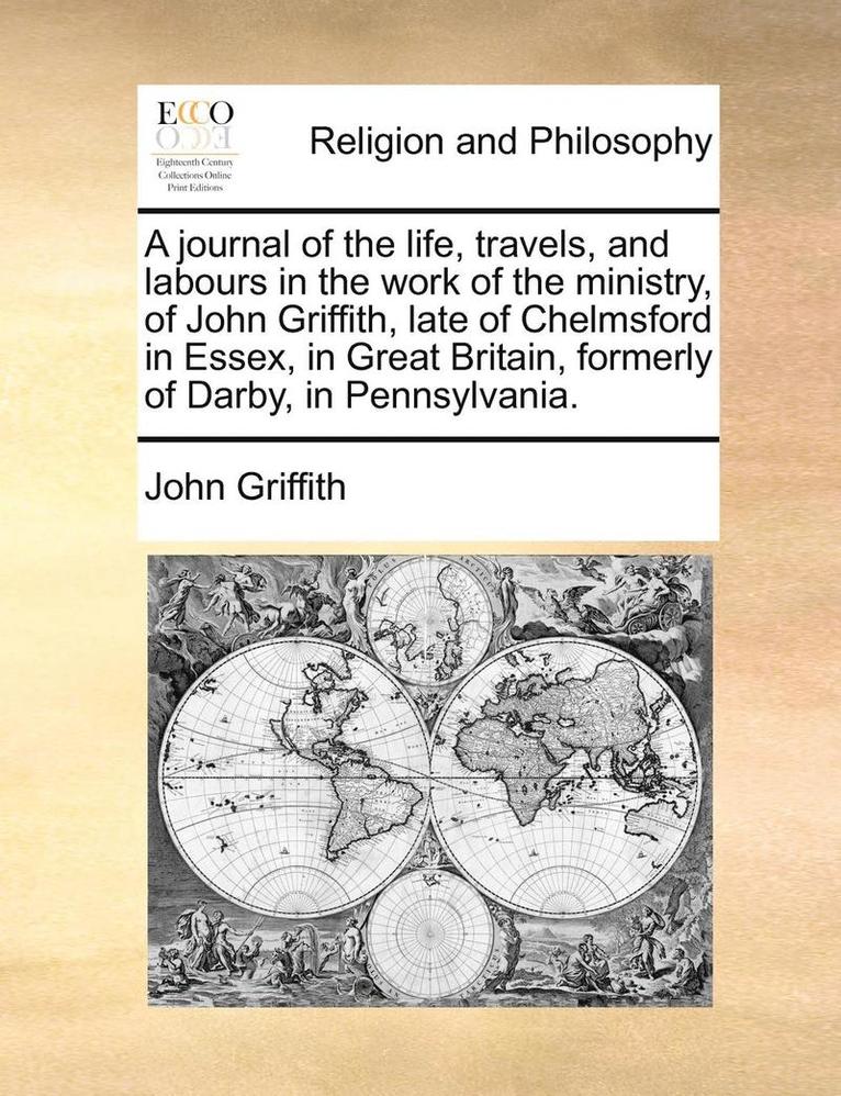 A Journal of the Life, Travels, and Labours in the Work of the Ministry, of John Griffith, Late of Chelmsford in Essex, in Great Britain, Formerly of Darby, in Pennsylvania. 1