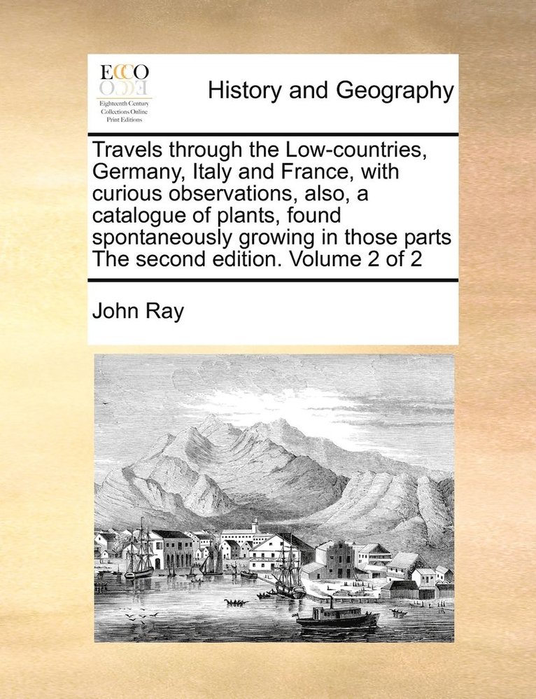 Travels through the Low-countries, Germany, Italy and France, with curious observations, also, a catalogue of plants, found spontaneously growing in those parts The second edition. Volume 2 of 2 1