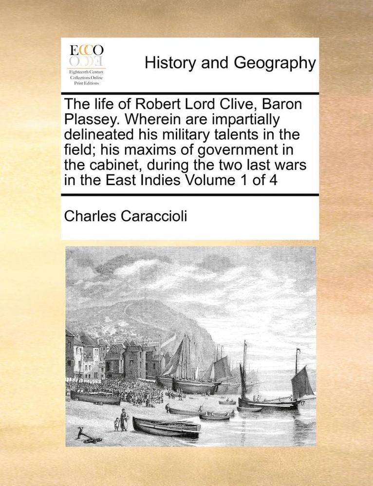life of Robert Lord Clive, Baron Plassey. Wherein are impartially delineated his military talents in the field; his maxims of government in the cabinet, during the two last wars in the East Indies Volume 1 of 4