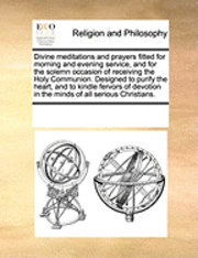 Divine Meditations and Prayers Fitted for Morning and Evening Service, and for the Solemn Occasion of Receiving the Holy Communion. Designed to Purify the Heart, and to Kindle Fervors of Devotion in 1