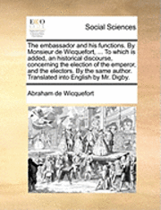 embassador and his functions. By Monsieur de Wicquefort, ... To which is added, an historical discourse, concerning the election of the emperor, and the electors. By the same author. Translated into English by Mr. Digby.