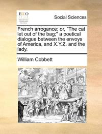 bokomslag French Arrogance; Or, the Cat Let Out of the Bag; A Poetical Dialogue Between the Envoys of America, and X.Y.Z. and the Lady.