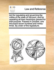 bokomslag ACT for Regulating and Governing the Militia of the State of Vermont, and for Repealing All Laws Heretofore Passed for That Purpose. Passed in October, One Thousand Seven Hundred and Ninety-Three. by