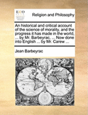 Historical and Critical Account of the Science of Morality, and the Progress It Has Made in the World, ... by Mr. Barbeyrac, ... Now Done Into English ... by Mr. Carew ...