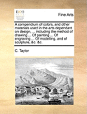 A Compendium of Colors, and Other Materials Used in the Arts Dependant on Design, ... Including the Method of Drawing ... of Painting ... of Engraving ... of Modelling, and of Sculpture, &C. &C. 1