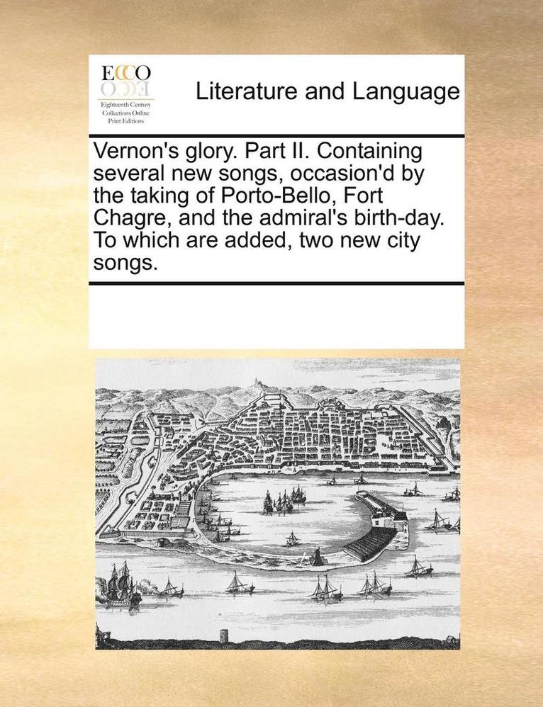 Vernon's Glory. Part II. Containing Several New Songs, Occasion'd by the Taking of Porto-Bello, Fort Chagre, and the Admiral's Birth-Day. to Which Are Added, Two New City Songs. 1