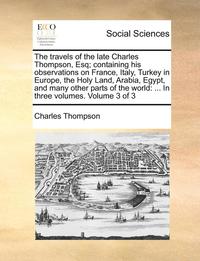 bokomslag The Travels of the Late Charles Thompson, Esq; Containing His Observations on France, Italy, Turkey in Europe, the Holy Land, Arabia, Egypt, and Many Other Parts of the World