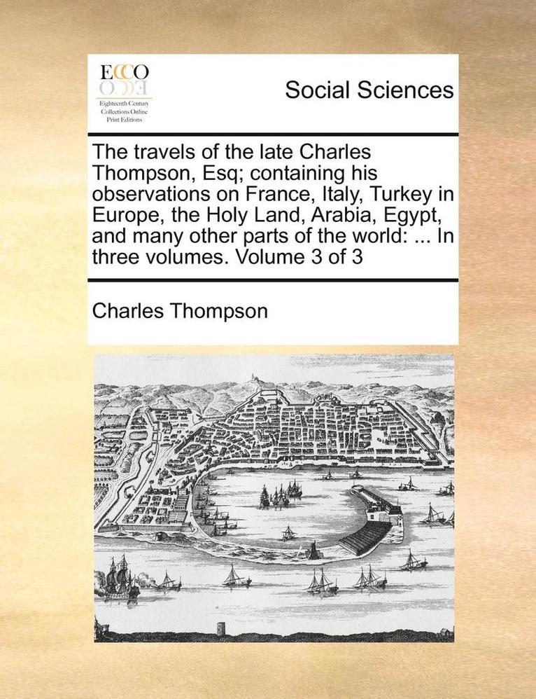 The Travels of the Late Charles Thompson, Esq; Containing His Observations on France, Italy, Turkey in Europe, the Holy Land, Arabia, Egypt, and Many Other Parts of the World 1