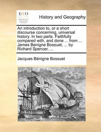 bokomslag An introduction to, or a short discourse concerning, universal history. In two parts. Faithfully compared with, and done ... from ... James Benigne Bossuet, ... by Richard Spencer, ...