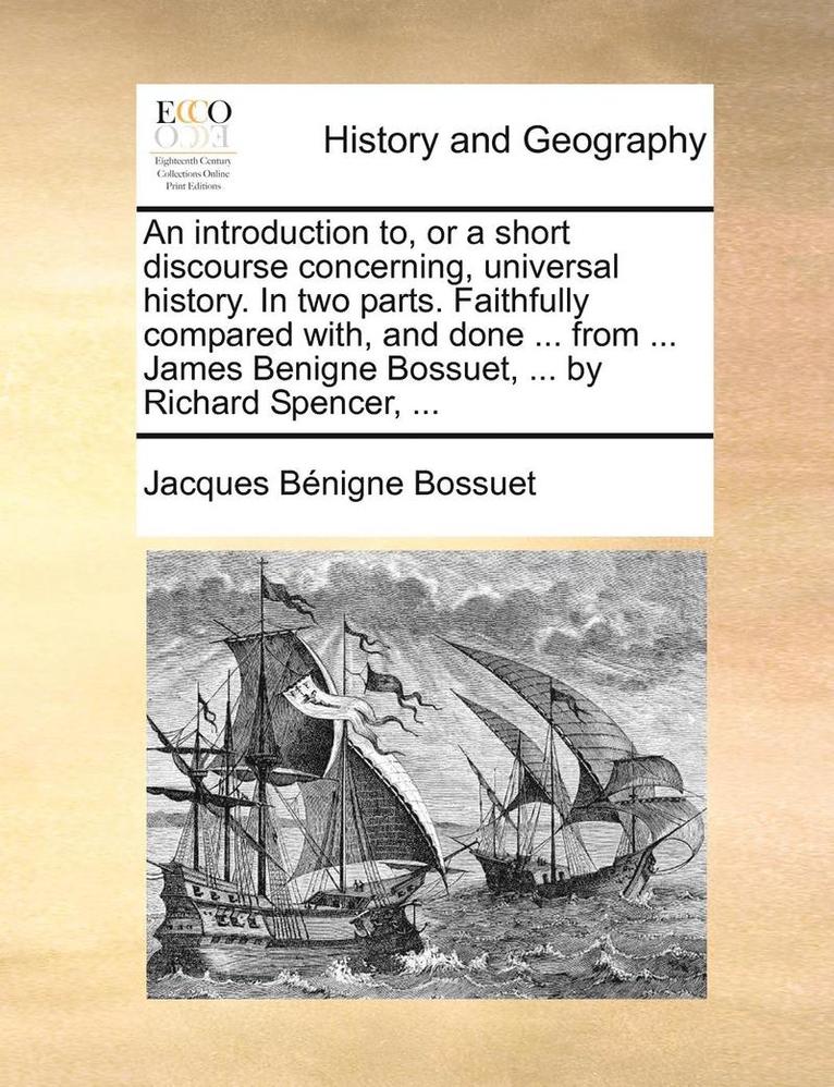 An introduction to, or a short discourse concerning, universal history. In two parts. Faithfully compared with, and done ... from ... James Benigne Bossuet, ... by Richard Spencer, ... 1