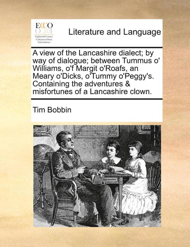 A View of the Lancashire Dialect; By Way of Dialogue; Between Tummus O' Williams, O'f Margit O'Roafs, an Meary O'Dicks, O'Tummy O'Peggy's. Containing the Adventures & Misfortunes of a Lancashire 1